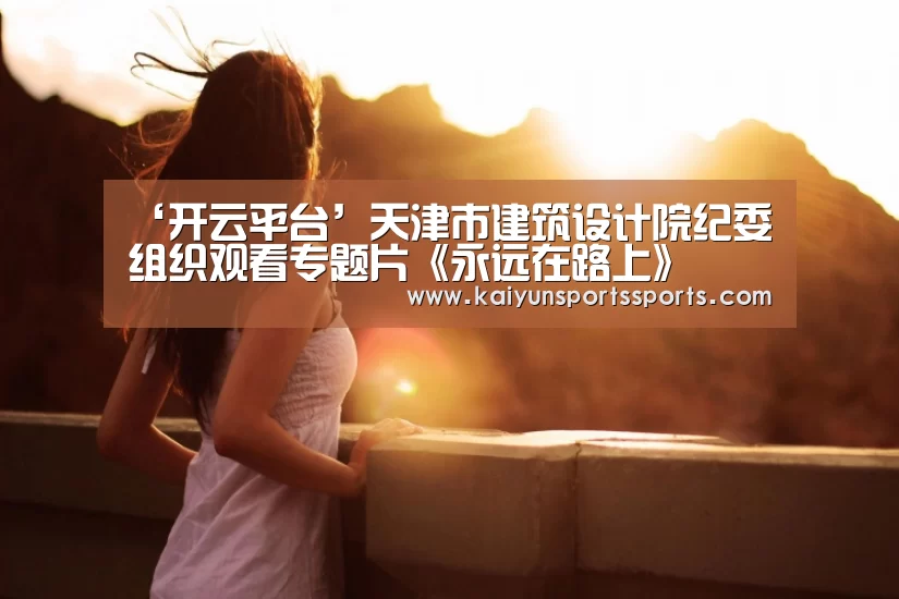 ‘开云平台’天津市建筑设计院纪委组织观看专题片《永远在路上》(图1) 开云亚洲